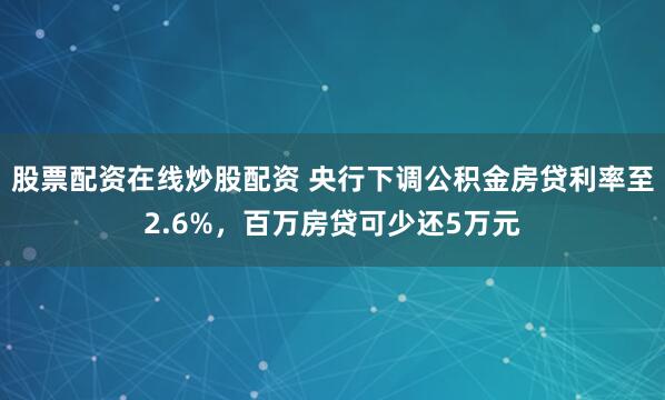 股票配资在线炒股配资 央行下调公积金房贷利率至2.6%，百万房贷可少还5万元