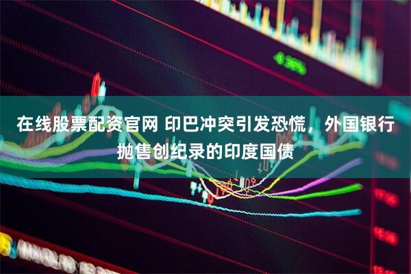 在线股票配资官网 印巴冲突引发恐慌，外国银行抛售创纪录的印度国债