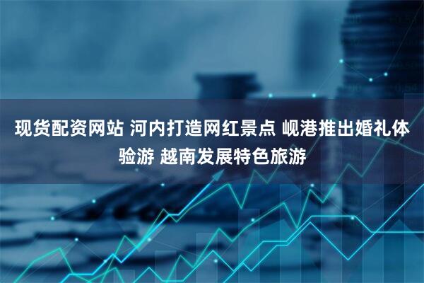 现货配资网站 河内打造网红景点 岘港推出婚礼体验游 越南发展特色旅游