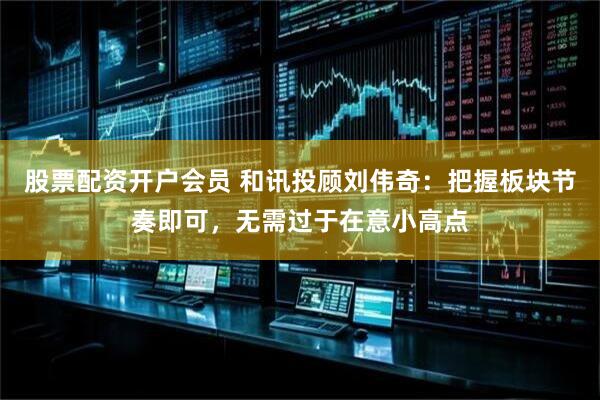 股票配资开户会员 和讯投顾刘伟奇：把握板块节奏即可，无需过于在意小高点