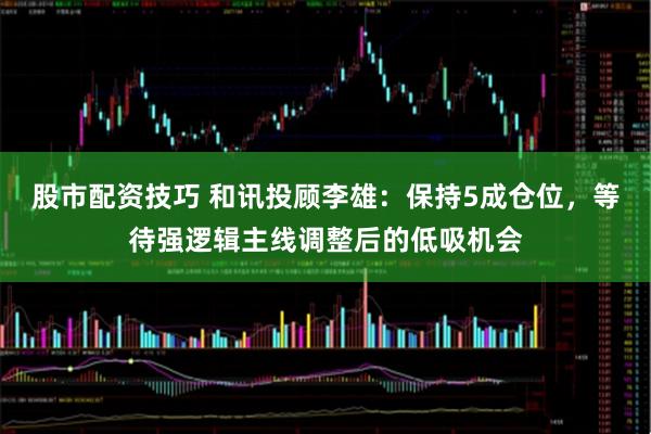 股市配资技巧 和讯投顾李雄：保持5成仓位，等待强逻辑主线调整后的低吸机会