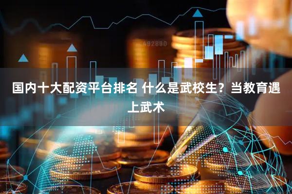 国内十大配资平台排名 什么是武校生？当教育遇上武术