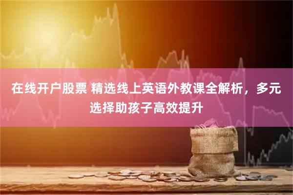 在线开户股票 精选线上英语外教课全解析，多元选择助孩子高效提升