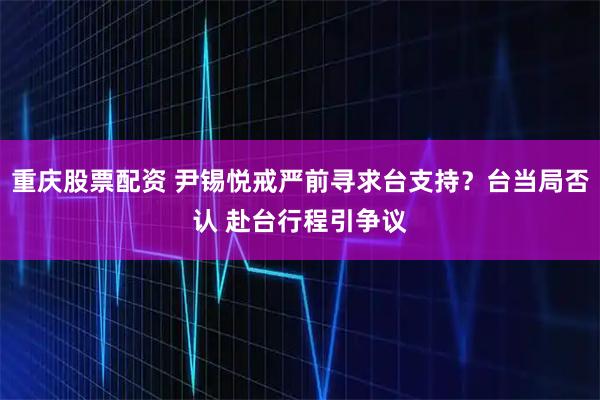 重庆股票配资 尹锡悦戒严前寻求台支持？台当局否认 赴台行程引争议
