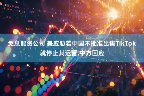 免息配资公司 美威胁若中国不批准出售TikTok就停止其运营,中方回应