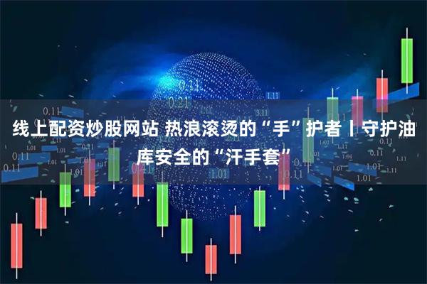 线上配资炒股网站 热浪滚烫的“手”护者丨守护油库安全的“汗手套”