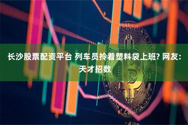 长沙股票配资平台 列车员拎着塑料袋上班? 网友: 天才招数