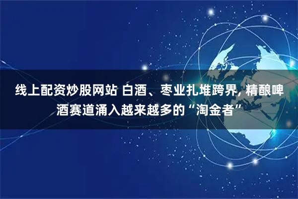 线上配资炒股网站 白酒、枣业扎堆跨界, 精酿啤酒赛道涌入越来越多的“淘金者”
