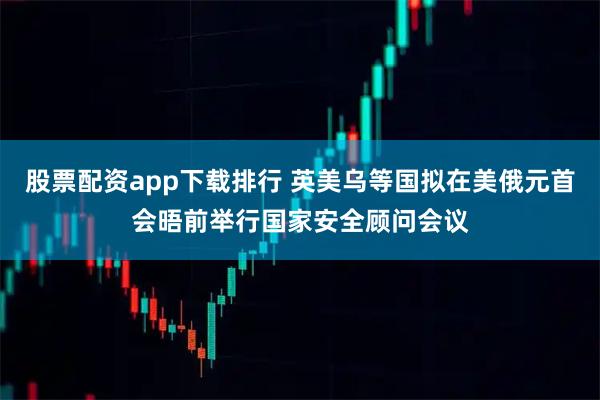 股票配资app下载排行 英美乌等国拟在美俄元首会晤前举行国家安全顾问会议