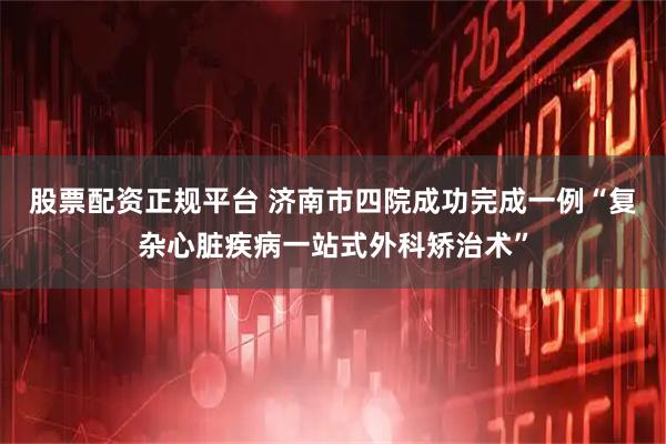 股票配资正规平台 济南市四院成功完成一例“复杂心脏疾病一站式外科矫治术”