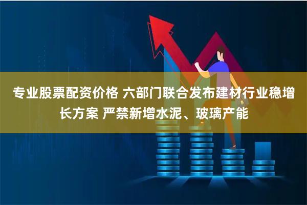 专业股票配资价格 六部门联合发布建材行业稳增长方案 严禁新增水泥、玻璃产能