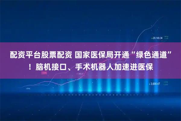 配资平台股票配资 国家医保局开通“绿色通道”！脑机接口、手术机器人加速进医保