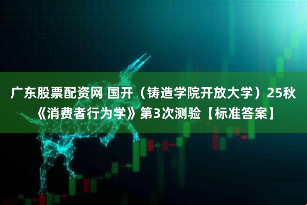 广东股票配资网 国开（铸造学院开放大学）25秋《消费者行为学》第3次测验【标准答案】