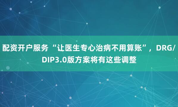 配资开户服务 “让医生专心治病不用算账”,DRG/DIP3.0版方案将有这些调整
