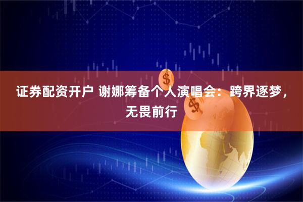证券配资开户 谢娜筹备个人演唱会：跨界逐梦，无畏前行