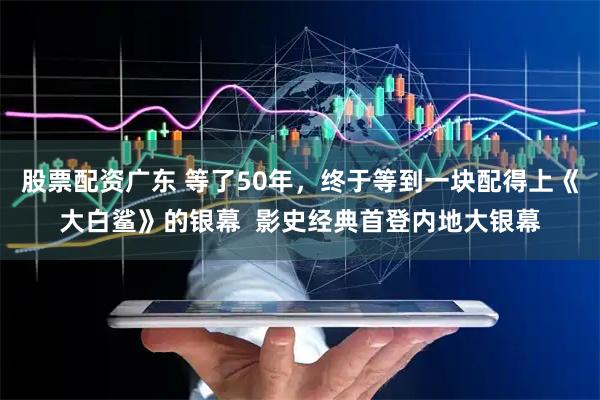 股票配资广东 等了50年，终于等到一块配得上《大白鲨》的银幕  影史经典首登内地大银幕