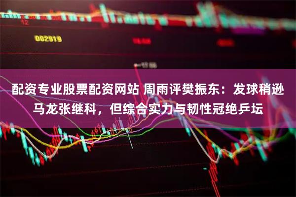 配资专业股票配资网站 周雨评樊振东：发球稍逊马龙张继科，但综合实力与韧性冠绝乒坛