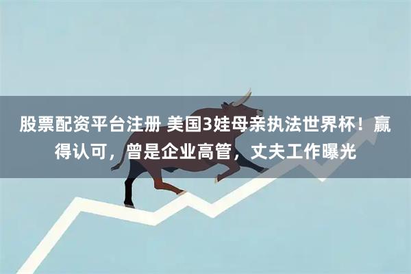 股票配资平台注册 美国3娃母亲执法世界杯！赢得认可，曾是企业高管，丈夫工作曝光