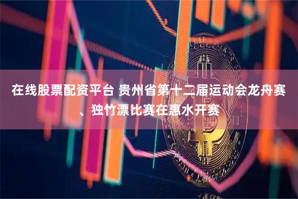 在线股票配资平台 贵州省第十二届运动会龙舟赛、独竹漂比赛在惠水开赛