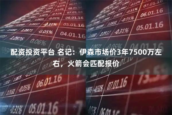 配资投资平台 名记：伊森市场价3年7500万左右，火箭会匹配报价