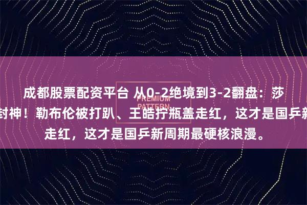成都股票配资平台 从0-2绝境到3-2翻盘：莎头8个月后首配即封神！勒布伦被打趴、王皓拧瓶盖走红，这才是国乒新周期最硬核浪漫。