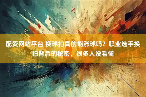 配资网站平台 换球拍真的能涨球吗？职业选手换拍背后的秘密，很多人没看懂