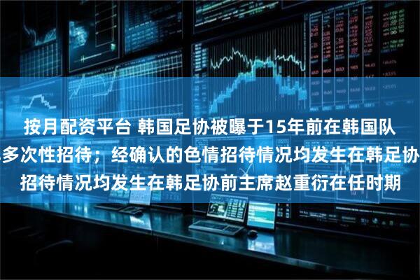 按月配资平台 韩国足协被曝于15年前在韩国队比赛前为外籍裁判安排多次性招待；经确认的色情招待情况均发生在韩足协前主席赵重衍在任时期