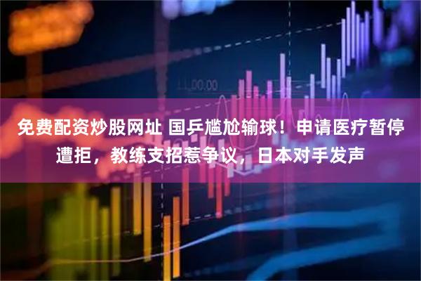 免费配资炒股网址 国乒尴尬输球！申请医疗暂停遭拒，教练支招惹争议，日本对手发声