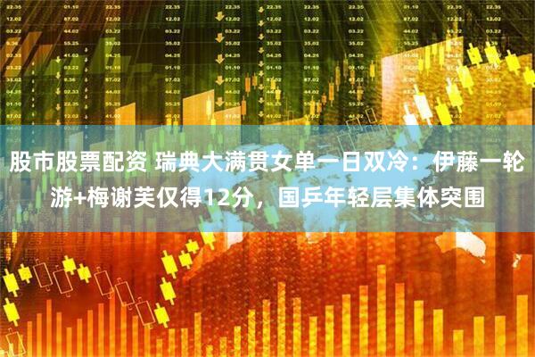 股市股票配资 瑞典大满贯女单一日双冷：伊藤一轮游+梅谢芙仅得12分，国乒年轻层集体突围