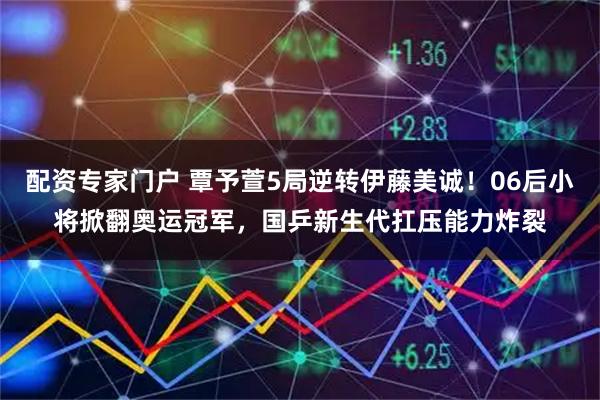 配资专家门户 覃予萱5局逆转伊藤美诚！06后小将掀翻奥运冠军，国乒新生代扛压能力炸裂