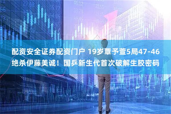 配资安全证券配资门户 19岁覃予萱5局47-46绝杀伊藤美诚！国乒新生代首次破解生胶密码