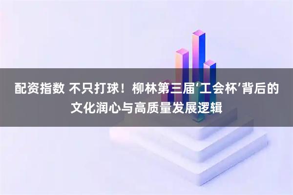 配资指数 不只打球！柳林第三届‘工会杯’背后的文化润心与高质量发展逻辑