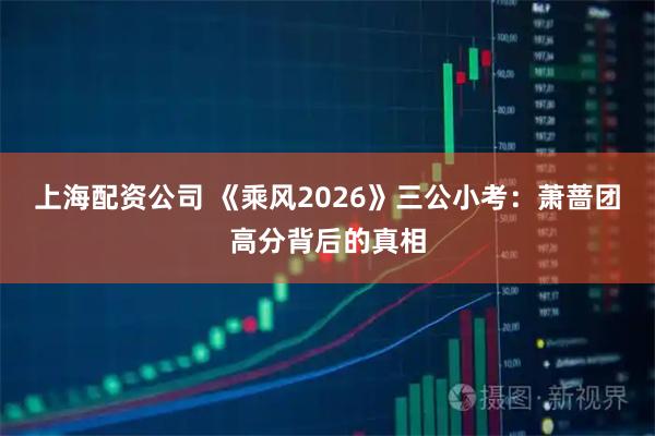 上海配资公司 《乘风2026》三公小考：萧蔷团高分背后的真相