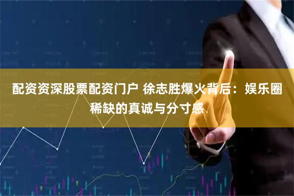 配资资深股票配资门户 徐志胜爆火背后：娱乐圈稀缺的真诚与分寸感