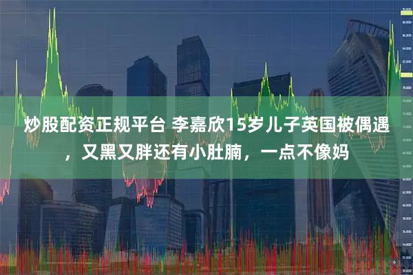炒股配资正规平台 李嘉欣15岁儿子英国被偶遇，又黑又胖还有小肚腩，一点不像妈