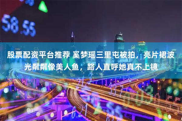 股票配资平台推荐 奚梦瑶三里屯被拍，亮片裙波光粼粼像美人鱼，路人直呼她真不上镜