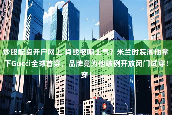 炒股配资开户网上 肖战被嘲土气？米兰时装周他拿下Gucci全球首穿，品牌竟为他破例开放闭门试穿！