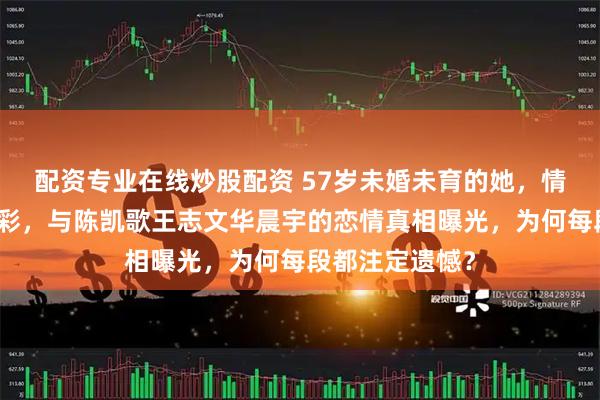 配资专业在线炒股配资 57岁未婚未育的她，情史比剧本还精彩，与陈凯歌王志文华晨宇的恋情真相曝光，为何每段都注定遗憾？