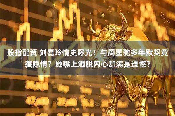 股指配资 刘嘉玲情史曝光！与周星驰多年默契竟藏隐情？她嘴上洒脱内心却满是遗憾？