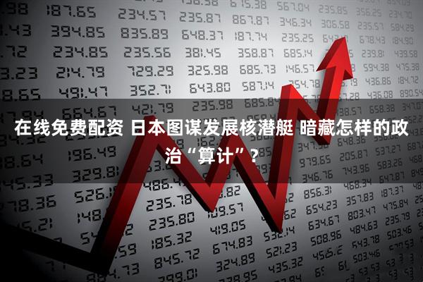 在线免费配资 日本图谋发展核潜艇 暗藏怎样的政治“算计”？